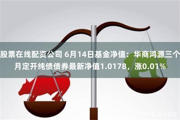 股票在线配资公司 6月14日基金净值：华商鸿源三个月定开纯债债券最新净值1.0178，涨0.01%