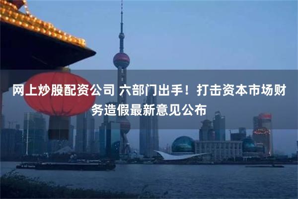 网上炒股配资公司 六部门出手！打击资本市场财务造假最新意见公布