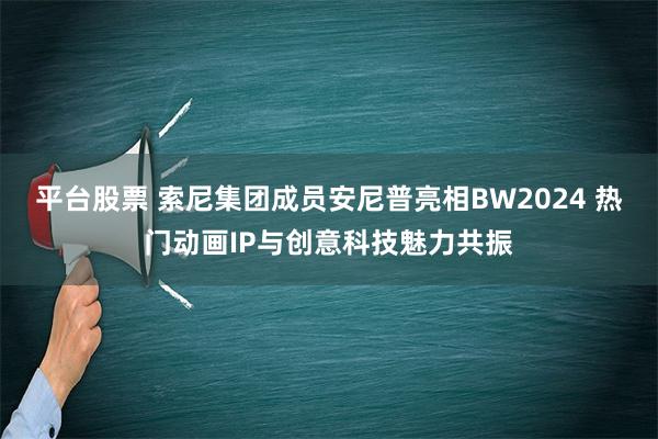 平台股票 索尼集团成员安尼普亮相BW2024 热门动画IP与创意科技魅力共振