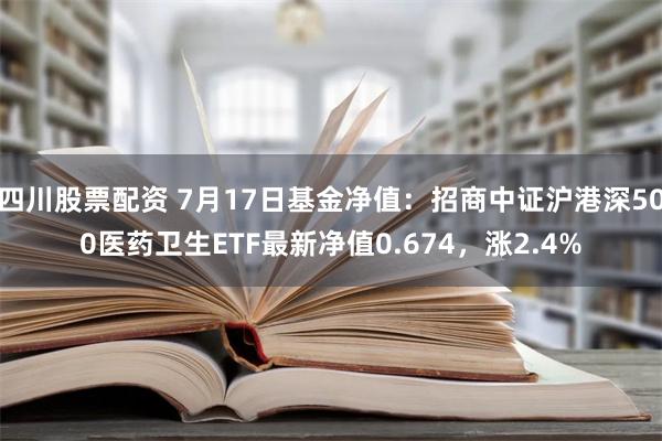 四川股票配资 7月17日基金净值：招商中证沪港深500医药卫生ETF最新净值0.674，涨2.4%