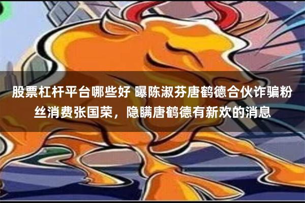 股票杠杆平台哪些好 曝陈淑芬唐鹤德合伙诈骗粉丝消费张国荣，隐瞒唐鹤德有新欢的消息