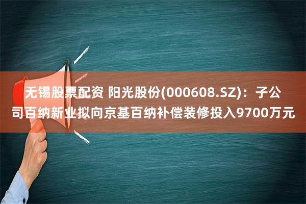 无锡股票配资 阳光股份(000608.SZ)：子公司百纳新业拟向京基百纳补偿装修投入9700万元