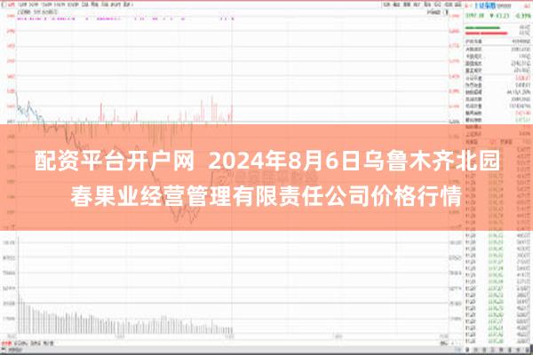 配资平台开户网  2024年8月6日乌鲁木齐北园春果业经营管理有限责任公司价格行情