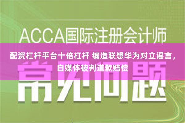 配资杠杆平台十倍杠杆 编造联想华为对立谣言，自媒体被判道歉赔偿