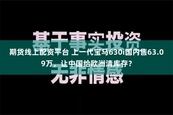 期货线上配资平台 上一代宝马630i国内售63.09万，让中国给欧洲清库存？