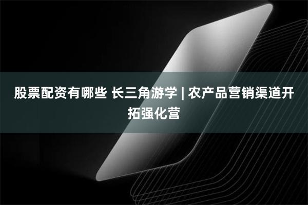 股票配资有哪些 长三角游学 | 农产品营销渠道开拓强化营