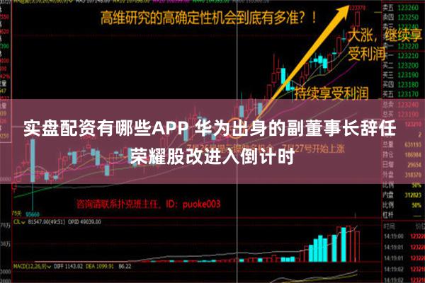 实盘配资有哪些APP 华为出身的副董事长辞任 荣耀股改进入倒计时