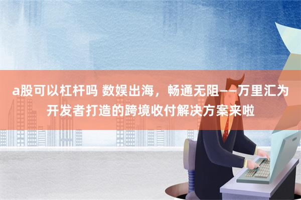 a股可以杠杆吗 数娱出海，畅通无阻——万里汇为开发者打造的跨境收付解决方案来啦