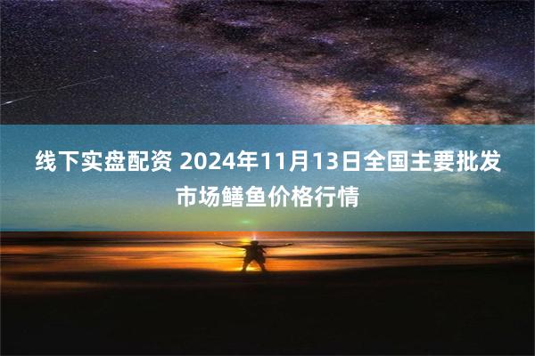 线下实盘配资 2024年11月13日全国主要批发市场鳝鱼价格行情