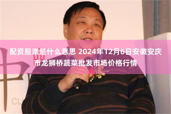 配资股票是什么意思 2024年12月6日安徽安庆市龙狮桥蔬菜批发市场价格行情