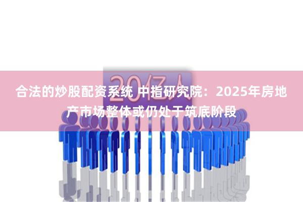 合法的炒股配资系统 中指研究院：2025年房地产市场整体或仍处于筑底阶段