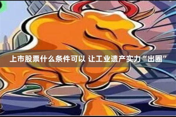 上市股票什么条件可以 让工业遗产实力“出圈”