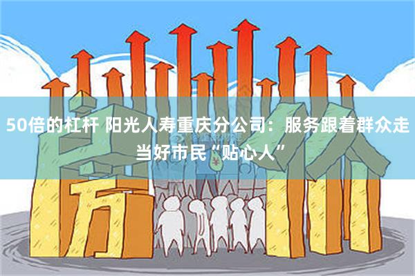 50倍的杠杆 阳光人寿重庆分公司：服务跟着群众走 当好市民“贴心人”