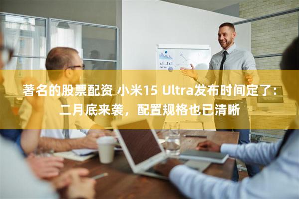 著名的股票配资 小米15 Ultra发布时间定了：二月底来袭，配置规格也已清晰